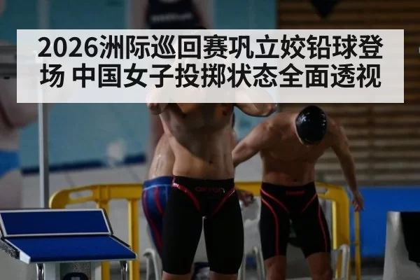 2026洲际巡回赛巩立姣铅球登场 中国女子投掷状态全面透视
